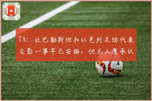 TA：让巴勒斯坦和以色列足协代表合影一事早已安排，但无人愿承认